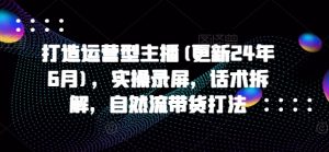 打造运营型主播(更新24年10月),实操录屏,话术拆解,自然流带货打法-宝藏屋创业网