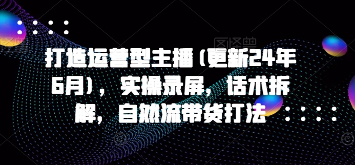 打造运营型主播(更新24年10月)，实操录屏，话术拆解，自然流带货打法-宝藏屋创业网
