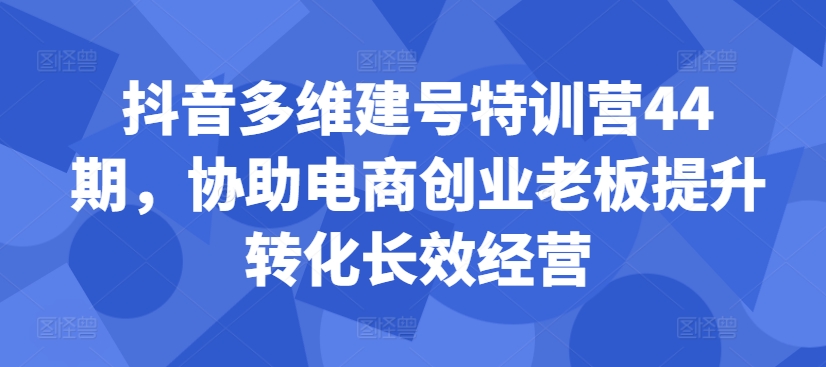 抖音多维建号特训营44期，协助电商创业老板提升转化长效经营-宝藏屋创业网