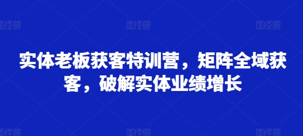 实体老板获客特训营，矩阵全域获客，破解实体业绩增长-宝藏屋创业网