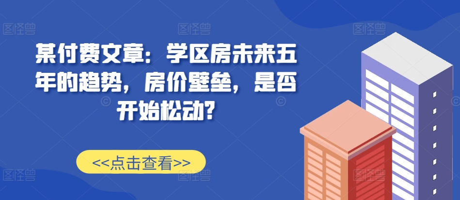 某付费文章：学区房未来五年的趋势，房价壁垒，是否开始松动?-宝藏屋创业网