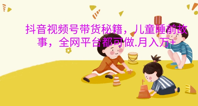 抖音视频号带货秘籍，儿童睡前故事，全网平台都可做，月入过W【揭秘】-宝藏屋创业网