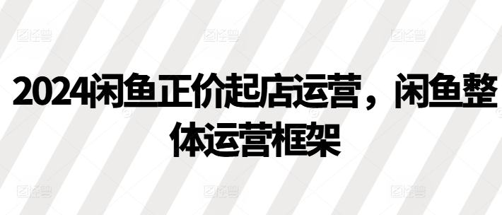 2024闲鱼正价起店运营，闲鱼整体运营框架-宝藏屋创业网