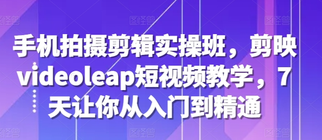 手机拍摄剪辑实操班，剪映videoleap短视频教学，7天让你从入门到精通-宝藏屋创业网