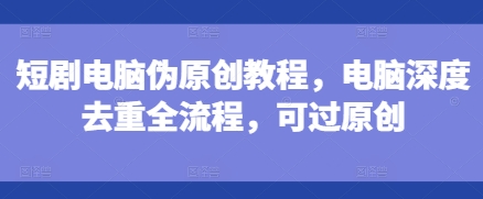 短剧电脑伪原创教程，电脑深度去重全流程，可过原创-宝藏屋创业网