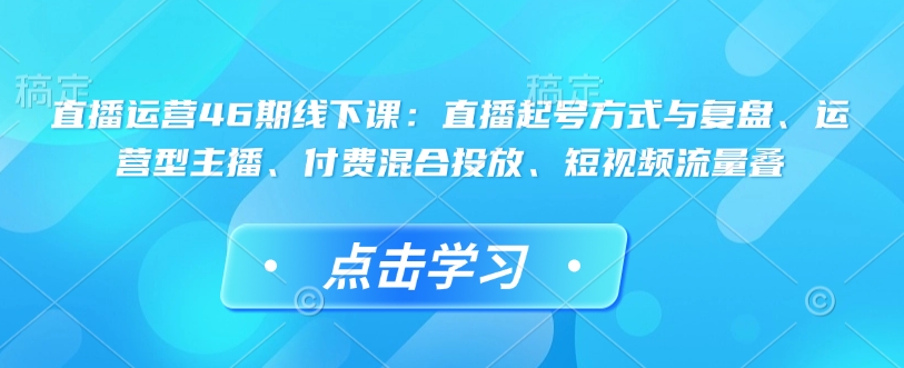 直播运营46期线下课：直播起号方式与复盘、运营型主播、付费混合投放、短视频流量叠-宝藏屋创业网