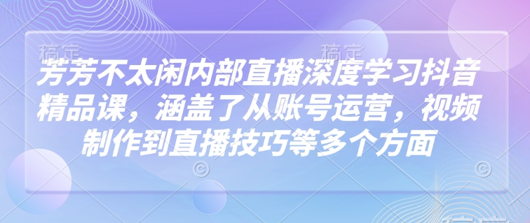 芳芳不太闲内部直播深度学习抖音精品课，涵盖了从账号运营，视频制作到直播技巧等多个方面-宝藏屋创业网