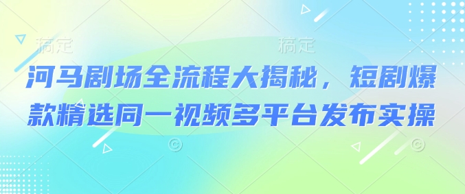 河马剧场全流程大揭秘，短剧爆款精选同一视频多平台发布实操-宝藏屋创业网