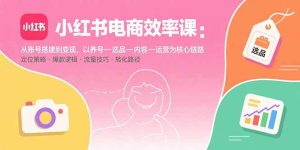 小红书电商效率课:从账号搭建到变现,以养号-选品-内容-运营为核心链路-宝藏屋创业网