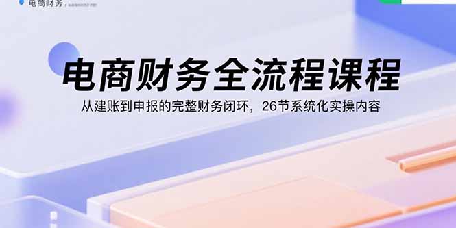 电商财务全流程课程：从建账到申报的完整财务闭环，26节系统化实操内容-宝藏屋创业网