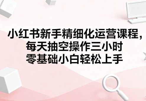 小红书新手精细化运营课程，每天抽空操作三小时，零基础小白轻松上手-宝藏屋创业网