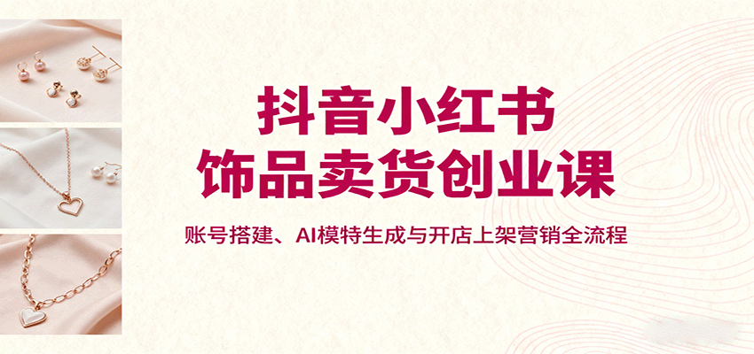 抖音小红书饰品卖货创业课，账号搭建、AI模特生成与开店上架营销全流程-宝藏屋创业网