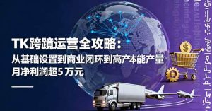 (16179期)TK跨境运营全攻略:从基础设置到商业闭环到低成本量产,月净利润超5万美元-宝藏屋创业网