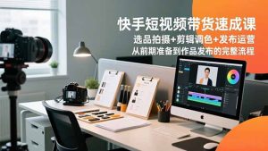 快手短视频带货速成课,选品拍摄+剪辑调色+发布运营,从前期准备到作品发布的完整流程-宝藏屋创业网