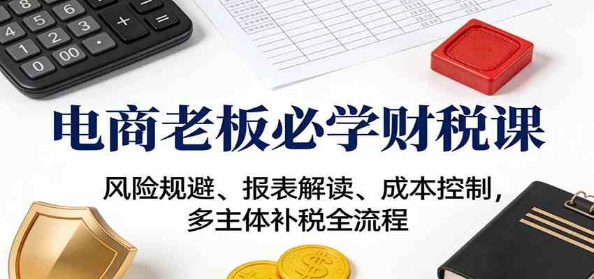 电商老板必学财税课:风险规避、报表解读、成本控制,多主体补税全流程-宝藏屋创业网