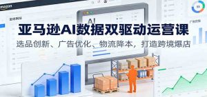 亚马逊AI数据双驱动运营课:选品创新、广告优化、物流降本,打造跨境爆店-宝藏屋创业网