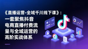 《直播运营-全域千川线下课》：一套聚焦抖音电商直播付费流量与全域运营的高阶实战体系-宝藏屋创业网