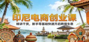 印尼电商创业课：精讲干货，新手零基础快速开启跨境生意-宝藏屋创业网