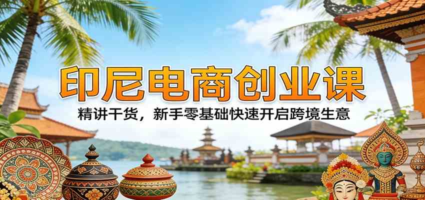 印尼电商创业课：精讲干货，新手零基础快速开启跨境生意-宝藏屋创业网
