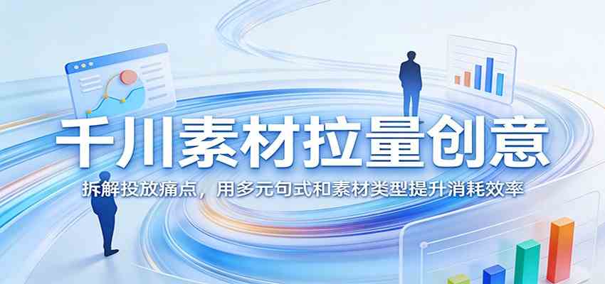 千川素材拉量创意：拆解投放痛点，用多元句式和素材类型提升消耗效率-宝藏屋创业网