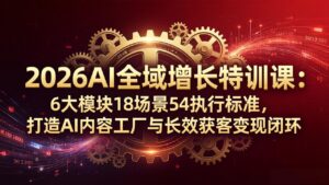 2026AI全域增长特训课：6大模块18场景54执行标准，打造AI内容工厂与长效获客变现闭环-宝藏屋创业网