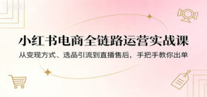 小红书电商全链路运营实战课：从变现方式、选品引流到直播售后，手把手教你出单-宝藏屋创业网