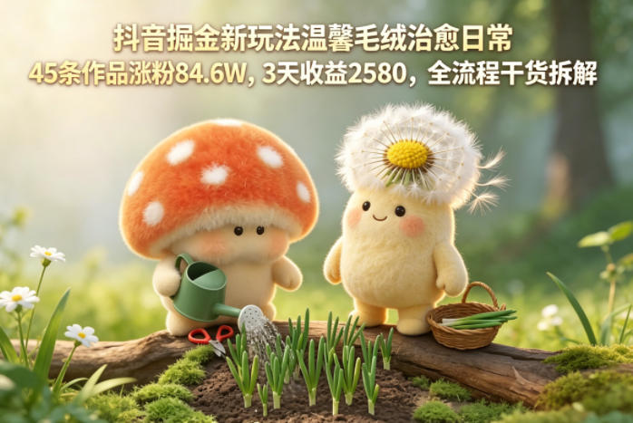 抖音掘金新玩法温馨毛绒治愈日常，45条作品涨粉84.6W，3天收益2580，全流程干货拆解-宝藏屋创业网
