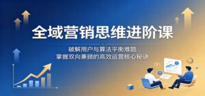 全域营销思维进阶课:破解用户与算法平衡难题,掌握双向兼顾的高效运营核心秘诀-宝藏屋创业网