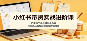小红书带货实战进阶课:巧用AI工具批量创作内容,开店选品合规运营实现店铺增收-宝藏屋创业网