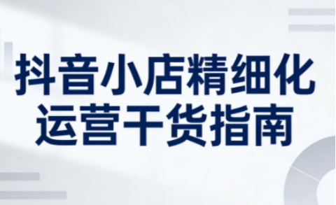 抖音小店精细化运营干货指南新版，助力商家系统提升店铺运营能力（更新26年5月）-宝藏屋创业网