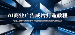 AI商业广告成片打造教程:吃透工具核心创作逻辑,零基础独立制作高品质宣传影片-宝藏屋创业网