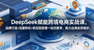 DeepSeek赋能跨境电商实战课，品牌打造+流量转化+供应链管理一站式教学，助力出海业务稳步发展-宝藏屋创业网