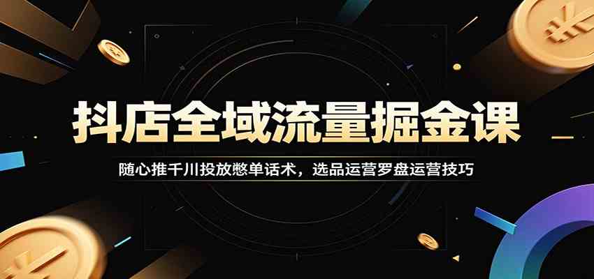 抖店全域流量掘金课：随心推千川投放憋单话术，选品运营罗盘运营技巧-宝藏屋创业网