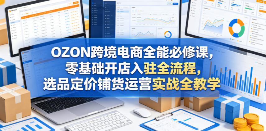 OZON跨境电商全能必修课，零基础开店入驻全流程，选品定价铺货运营实战全教学(更新0605)-宝藏屋创业网