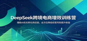 DeepSeek跨境电商增效训练营:借助AI优化转化供应链,全方位降低经营风险提升收益-宝藏屋创业网