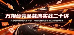 万相台竞品截流实战二十讲:竞争航线搭建投放计划,抢占同行流量稳固店铺免费访客-宝藏屋创业网