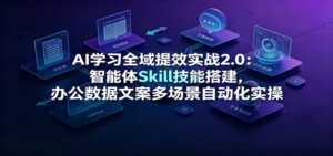AI学习全域提效实战2.0:智能体Skill技能搭建,办公数据文案多场景自动化实操-宝藏屋创业网