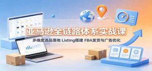 亚马逊全链路体系实战课:多维度选品落地,Listing搭建,FBA发货与广告优化-宝藏屋创业网