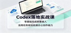 Codex落地实战课:零基础完成部署接入,活用任务规划拓展办公创作能力-宝藏屋创业网
