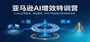 亚马逊AI增效特训营:Codex环境搭建,技能复用,知识产权排查文案自动化实操-宝藏屋创业网