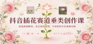 抖音插花赛道垂类创作课:精选机制解读,花艺素材整理,节奏把控中长视频实操-宝藏屋创业网