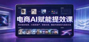 电商AI赋能提效课:素材储存配置,AI混剪量产、智能生图,爆款内容复刻与投放分发-宝藏屋创业网